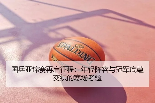 国乒亚锦赛再启征程：年轻阵容与冠军底蕴交织的赛场考验