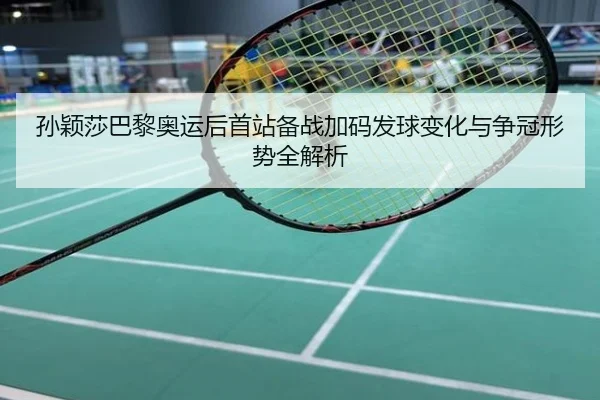 孙颖莎巴黎奥运后首站备战加码发球变化与争冠形势全解析